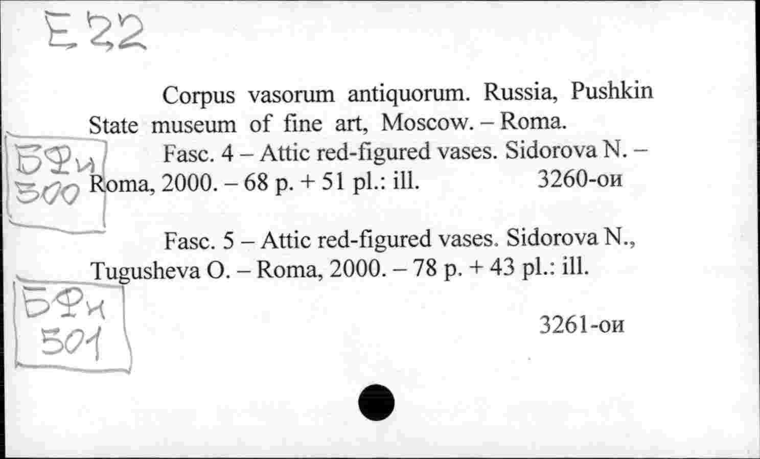 ﻿H 22
Corpus vasorum antiquorum. Russia, Pushkin State museum of fine art, Moscow. - Roma.
Fasc. 4 - Attic red-figured vases. Sidorova N. -
Roma, 2000. - 68 p. + 51 pl.: ill.	3260-ои
Fase. 5 - Attic red-figured vases. Sidorova N., Tugusheva O. — Roma, 2000. — 78 p. + 43 pl.: ill.
5(2<
3261-ои